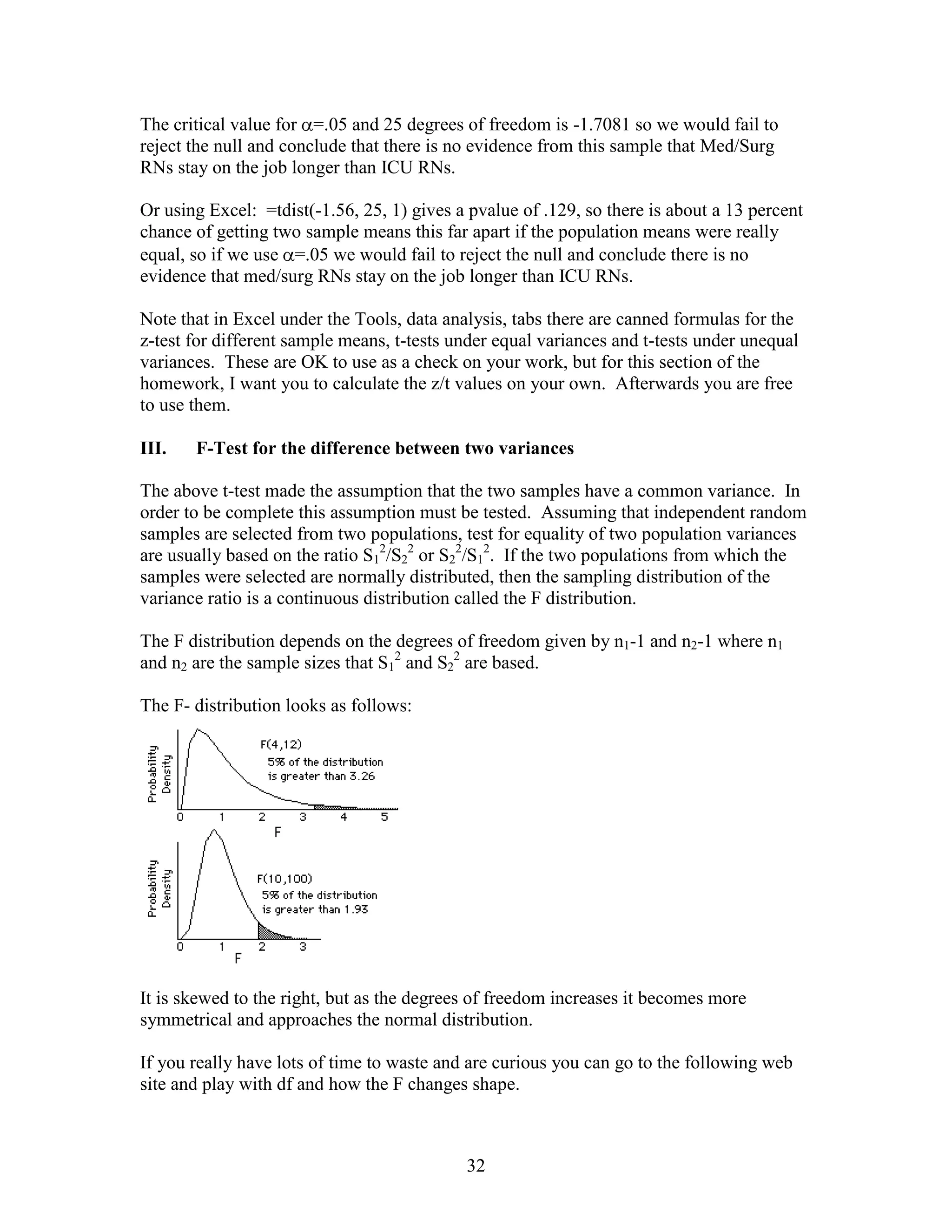 The critical value for =.05 and 25 degrees of freedom is -1.7081 so we would fail to
reject the null and conclude that there is no evidence from this sample that Med/Surg
RNs stay on the job longer than ICU RNs.

Or using Excel: =tdist(-1.56, 25, 1) gives a pvalue of .129, so there is about a 13 percent
chance of getting two sample means this far apart if the population means were really
equal, so if we use =.05 we would fail to reject the null and conclude there is no
evidence that med/surg RNs stay on the job longer than ICU RNs.

Note that in Excel under the Tools, data analysis, tabs there are canned formulas for the
z-test for different sample means, t-tests under equal variances and t-tests under unequal
variances. These are OK to use as a check on your work, but for this section of the
homework, I want you to calculate the z/t values on your own. Afterwards you are free
to use them.

III.   F-Test for the difference between two variances

The above t-test made the assumption that the two samples have a common variance. In
order to be complete this assumption must be tested. Assuming that independent random
samples are selected from two populations, test for equality of two population variances
are usually based on the ratio S12/S22 or S22/S12. If the two populations from which the
samples were selected are normally distributed, then the sampling distribution of the
variance ratio is a continuous distribution called the F distribution.

The F distribution depends on the degrees of freedom given by n1-1 and n2-1 where n1
and n2 are the sample sizes that S12 and S22 are based.

The F- distribution looks as follows:




It is skewed to the right, but as the degrees of freedom increases it becomes more
symmetrical and approaches the normal distribution.

If you really have lots of time to waste and are curious you can go to the following web
site and play with df and how the F changes shape.



                                            32
 