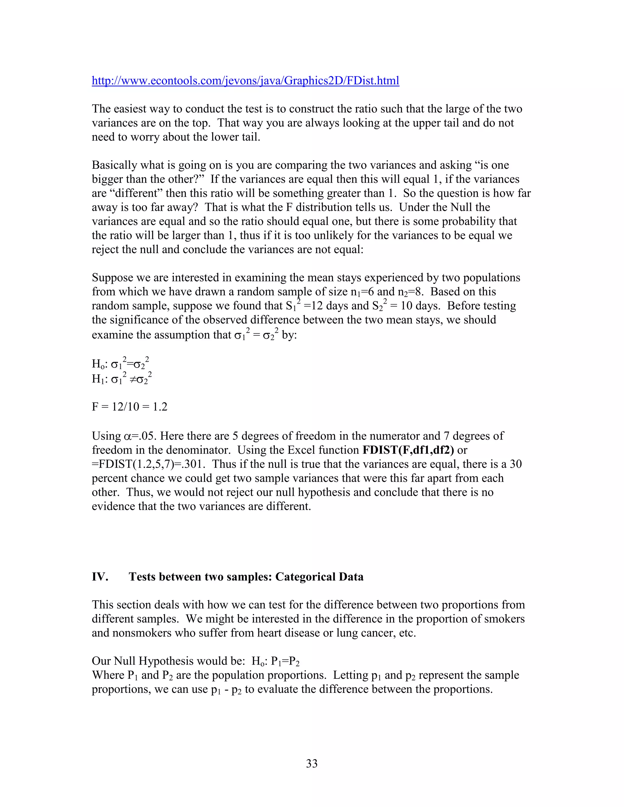 http://www.econtools.com/jevons/java/Graphics2D/FDist.html

The easiest way to conduct the test is to construct the ratio such that the large of the two
variances are on the top. That way you are always looking at the upper tail and do not
need to worry about the lower tail.

Basically what is going on is you are comparing the two variances and asking “is one
bigger than the other?” If the variances are equal then this will equal 1, if the variances
are “different” then this ratio will be something greater than 1. So the question is how far
away is too far away? That is what the F distribution tells us. Under the Null the
variances are equal and so the ratio should equal one, but there is some probability that
the ratio will be larger than 1, thus if it is too unlikely for the variances to be equal we
reject the null and conclude the variances are not equal:

Suppose we are interested in examining the mean stays experienced by two populations
from which we have drawn a random sample of size n1=6 and n2=8. Based on this
random sample, suppose we found that S12 =12 days and S22 = 10 days. Before testing
the significance of the observed difference between the two mean stays, we should
examine the assumption that 12 = 22 by:
          2           2
Ho:   1       =   2
       2           2
H1:   1           2


F = 12/10 = 1.2

Using =.05. Here there are 5 degrees of freedom in the numerator and 7 degrees of
freedom in the denominator. Using the Excel function FDIST(F,df1,df2) or
=FDIST(1.2,5,7)=.301. Thus if the null is true that the variances are equal, there is a 30
percent chance we could get two sample variances that were this far apart from each
other. Thus, we would not reject our null hypothesis and conclude that there is no
evidence that the two variances are different.




IV.           Tests between two samples: Categorical Data

This section deals with how we can test for the difference between two proportions from
different samples. We might be interested in the difference in the proportion of smokers
and nonsmokers who suffer from heart disease or lung cancer, etc.

Our Null Hypothesis would be: Ho: P1=P2
Where P1 and P2 are the population proportions. Letting p1 and p2 represent the sample
proportions, we can use p1 - p2 to evaluate the difference between the proportions.




                                              33
 