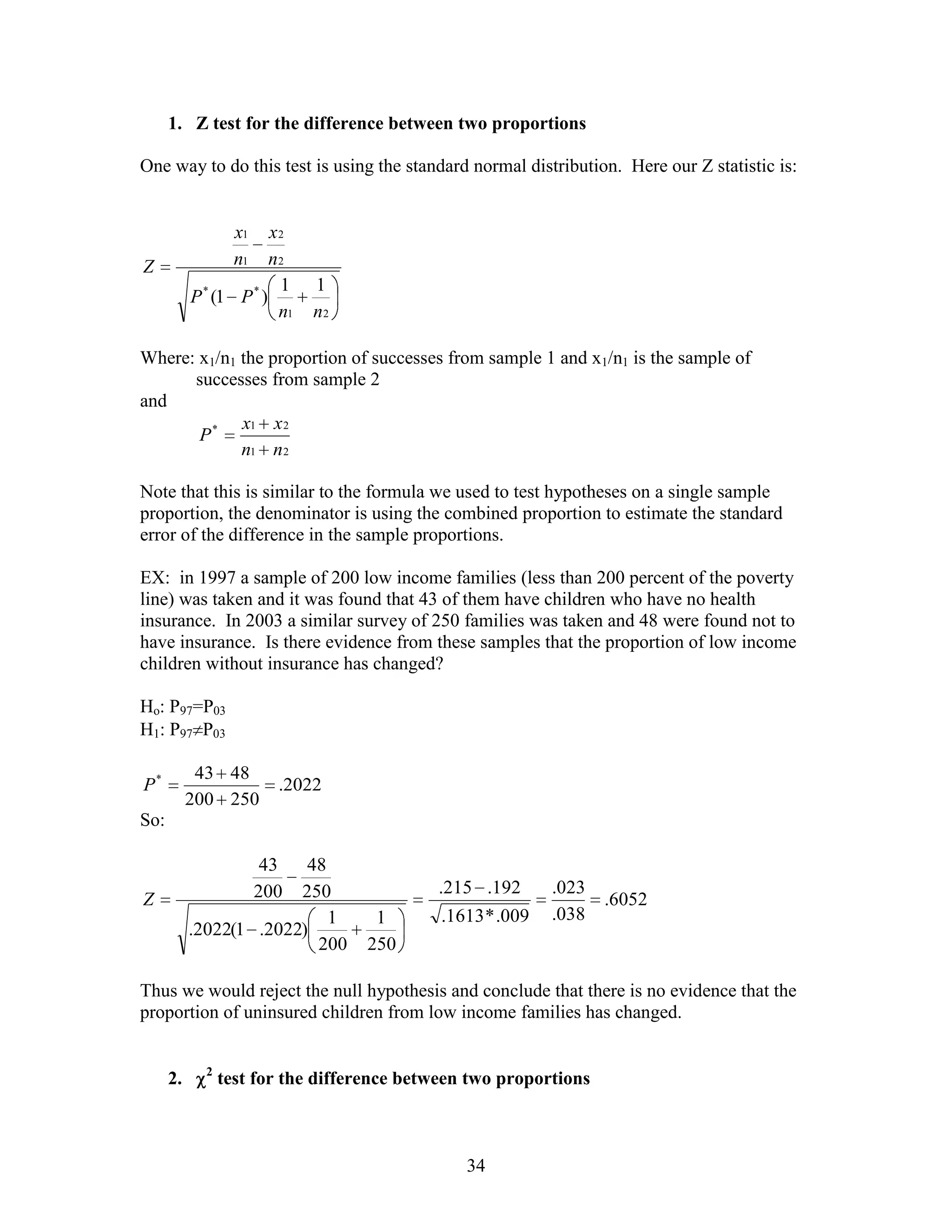 1. Z test for the difference between two proportions

One way to do this test is using the standard normal distribution. Here our Z statistic is:


                   x1   x2
Z                  n1   n2
                         1    1
           P * (1 P * )
                         n1   n2

Where: x1/n1 the proportion of successes from sample 1 and x1/n1 is the sample of
      successes from sample 2
and
             x1 x 2
       P*
             n1 n 2

Note that this is similar to the formula we used to test hypotheses on a single sample
proportion, the denominator is using the combined proportion to estimate the standard
error of the difference in the sample proportions.

EX: in 1997 a sample of 200 low income families (less than 200 percent of the poverty
line) was taken and it was found that 43 of them have children who have no health
insurance. In 2003 a similar survey of 250 families was taken and 48 were found not to
have insurance. Is there evidence from these samples that the proportion of low income
children without insurance has changed?

Ho: P97=P03
H1: P97 P03

            43 48
P*                        .2022
           200 250
So:

                         43
                         48
                        200
                        250                 .215 .192       .023
Z                                                                  .6052
                            1       1        .1613 * .009   .038
           .2022(1 .2022)
                          200      250

Thus we would reject the null hypothesis and conclude that there is no evidence that the
proportion of uninsured children from low income families has changed.


             2
      2.         test for the difference between two proportions



                                                34
 