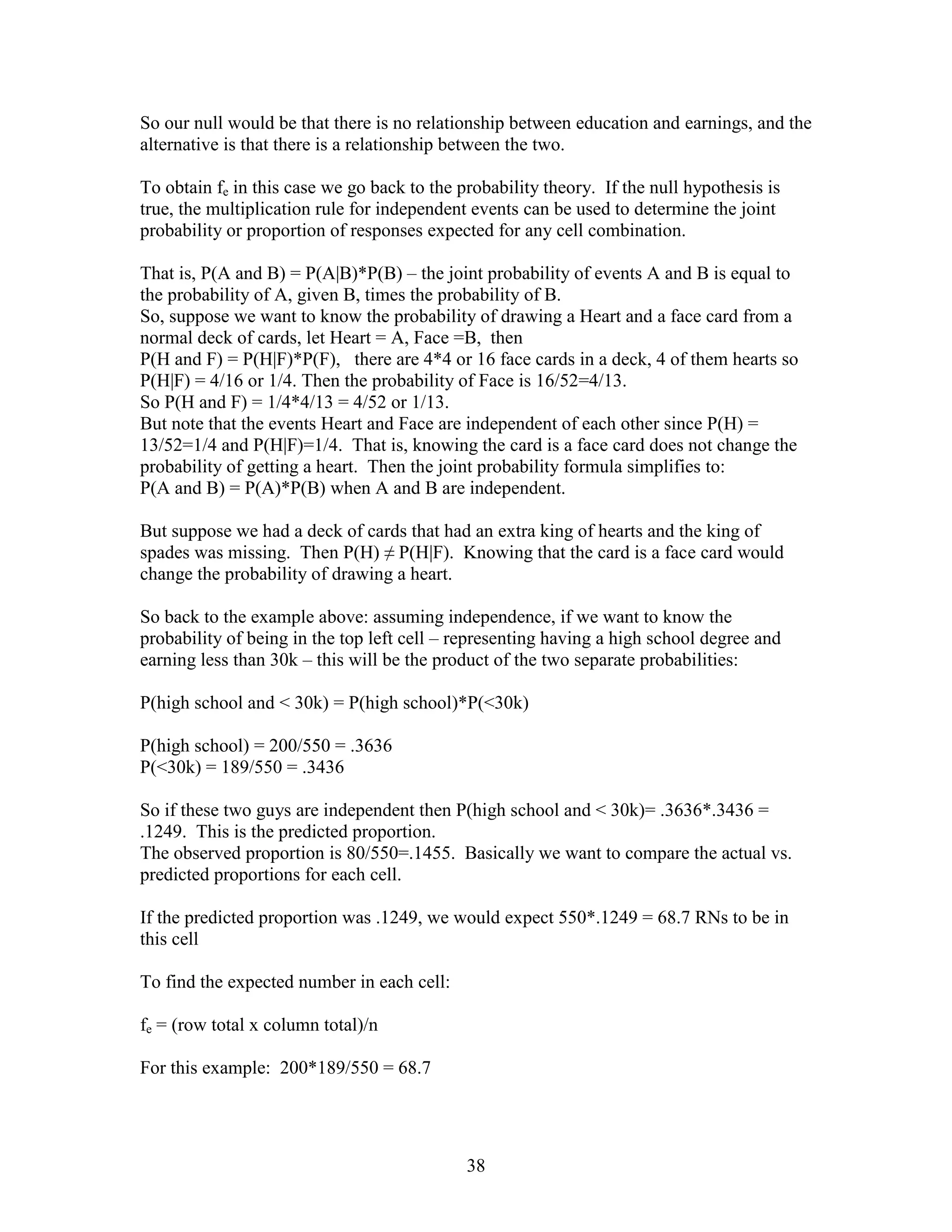So our null would be that there is no relationship between education and earnings, and the
alternative is that there is a relationship between the two.

To obtain fe in this case we go back to the probability theory. If the null hypothesis is
true, the multiplication rule for independent events can be used to determine the joint
probability or proportion of responses expected for any cell combination.

That is, P(A and B) = P(A|B)*P(B) – the joint probability of events A and B is equal to
the probability of A, given B, times the probability of B.
So, suppose we want to know the probability of drawing a Heart and a face card from a
normal deck of cards, let Heart = A, Face =B, then
P(H and F) = P(H|F)*P(F), there are 4*4 or 16 face cards in a deck, 4 of them hearts so
P(H|F) = 4/16 or 1/4. Then the probability of Face is 16/52=4/13.
So P(H and F) = 1/4*4/13 = 4/52 or 1/13.
But note that the events Heart and Face are independent of each other since P(H) =
13/52=1/4 and P(H|F)=1/4. That is, knowing the card is a face card does not change the
probability of getting a heart. Then the joint probability formula simplifies to:
P(A and B) = P(A)*P(B) when A and B are independent.

But suppose we had a deck of cards that had an extra king of hearts and the king of
spades was missing. Then P(H) ≠ P(H|F). Knowing that the card is a face card would
change the probability of drawing a heart.

So back to the example above: assuming independence, if we want to know the
probability of being in the top left cell – representing having a high school degree and
earning less than 30k – this will be the product of the two separate probabilities:

P(high school and < 30k) = P(high school)*P(<30k)

P(high school) = 200/550 = .3636
P(<30k) = 189/550 = .3436

So if these two guys are independent then P(high school and < 30k)= .3636*.3436 =
.1249. This is the predicted proportion.
The observed proportion is 80/550=.1455. Basically we want to compare the actual vs.
predicted proportions for each cell.

If the predicted proportion was .1249, we would expect 550*.1249 = 68.7 RNs to be in
this cell

To find the expected number in each cell:

fe = (row total x column total)/n

For this example: 200*189/550 = 68.7




                                             38
 