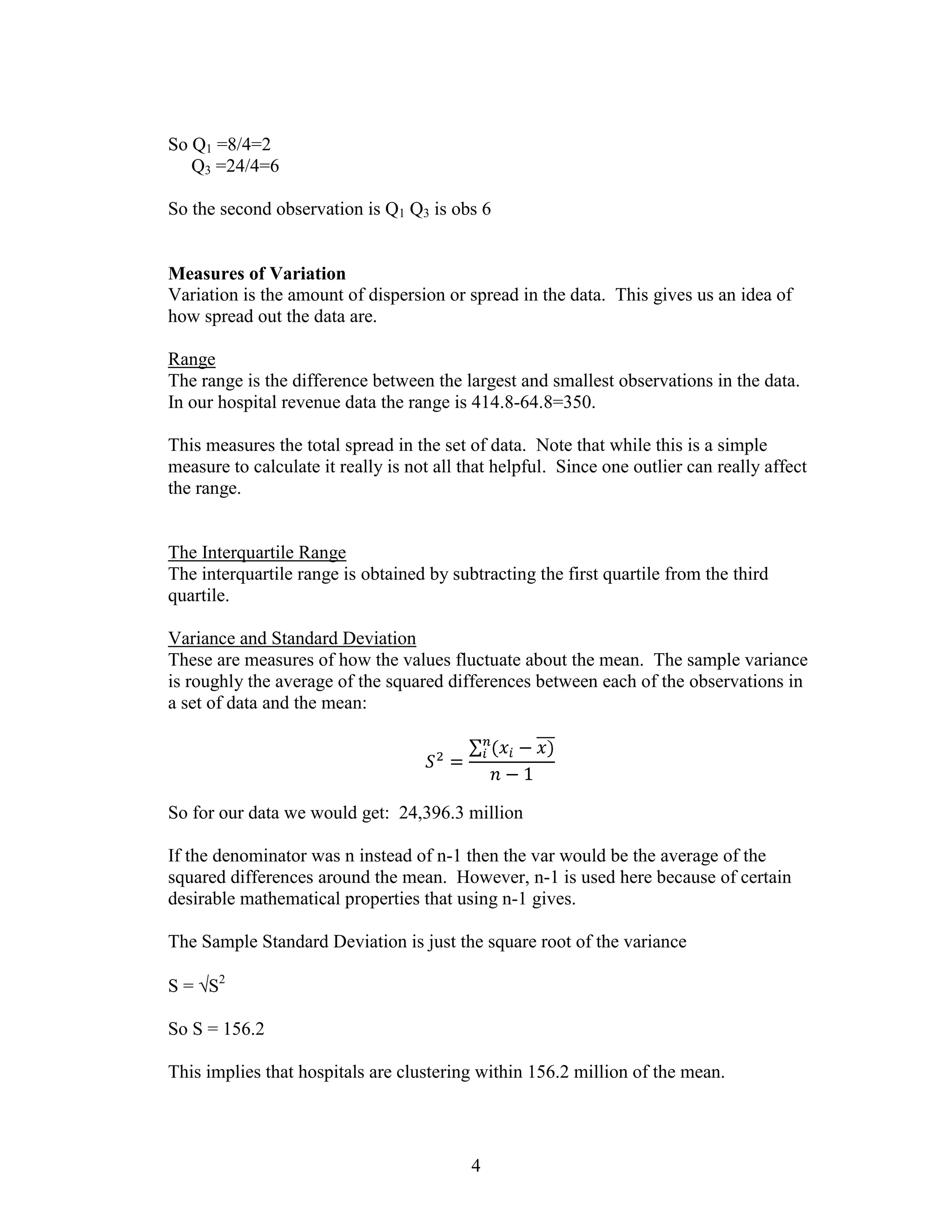 So Q1 =8/4=2
   Q3 =24/4=6

So the second observation is Q1 Q3 is obs 6


Measures of Variation
Variation is the amount of dispersion or spread in the data. This gives us an idea of
how spread out the data are.

Range
The range is the difference between the largest and smallest observations in the data.
In our hospital revenue data the range is 414.8-64.8=350.

This measures the total spread in the set of data. Note that while this is a simple
measure to calculate it really is not all that helpful. Since one outlier can really affect
the range.


The Interquartile Range
The interquartile range is obtained by subtracting the first quartile from the third
quartile.

Variance and Standard Deviation
These are measures of how the values fluctuate about the mean. The sample variance
is roughly the average of the squared differences between each of the observations in
a set of data and the mean:




So for our data we would get: 24,396.3 million

If the denominator was n instead of n-1 then the var would be the average of the
squared differences around the mean. However, n-1 is used here because of certain
desirable mathematical properties that using n-1 gives.

The Sample Standard Deviation is just the square root of the variance

S = S2

So S = 156.2

This implies that hospitals are clustering within 156.2 million of the mean.




                                           4
 