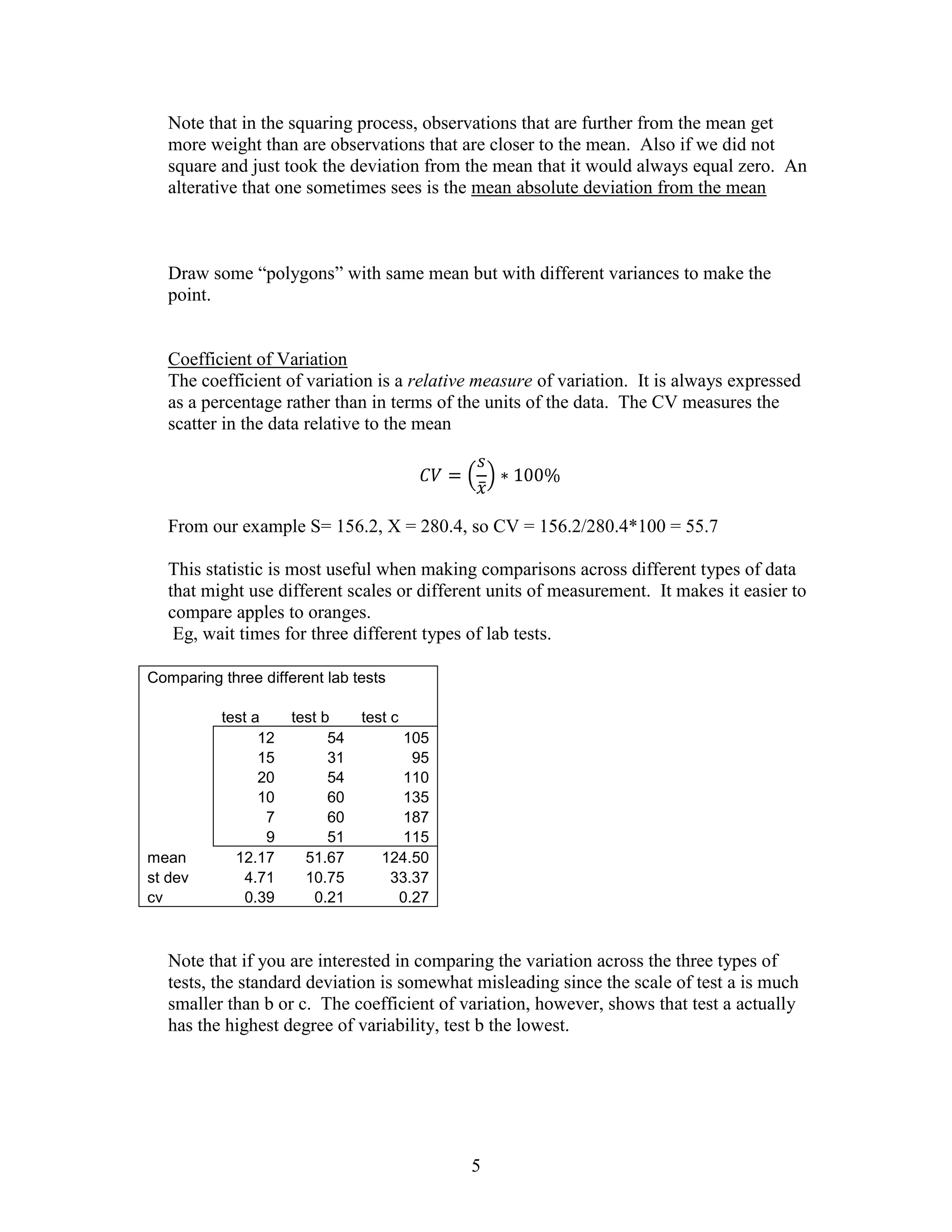 Note that in the squaring process, observations that are further from the mean get
   more weight than are observations that are closer to the mean. Also if we did not
   square and just took the deviation from the mean that it would always equal zero. An
   alterative that one sometimes sees is the mean absolute deviation from the mean



   Draw some “polygons” with same mean but with different variances to make the
   point.


   Coefficient of Variation
   The coefficient of variation is a relative measure of variation. It is always expressed
   as a percentage rather than in terms of the units of the data. The CV measures the
   scatter in the data relative to the mean




   From our example S= 156.2, X = 280.4, so CV = 156.2/280.4*100 = 55.7

   This statistic is most useful when making comparisons across different types of data
   that might use different scales or different units of measurement. It makes it easier to
   compare apples to oranges.
    Eg, wait times for three different types of lab tests.

Comparing three different lab tests

          test a     test b     test c
                12         54         105
                15         31          95
                20         54         110
                10         60         135
                 7         60         187
                 9         51         115
mean        12.17      51.67       124.50
st dev        4.71     10.75        33.37
cv            0.39       0.21        0.27



   Note that if you are interested in comparing the variation across the three types of
   tests, the standard deviation is somewhat misleading since the scale of test a is much
   smaller than b or c. The coefficient of variation, however, shows that test a actually
   has the highest degree of variability, test b the lowest.




                                            5
 