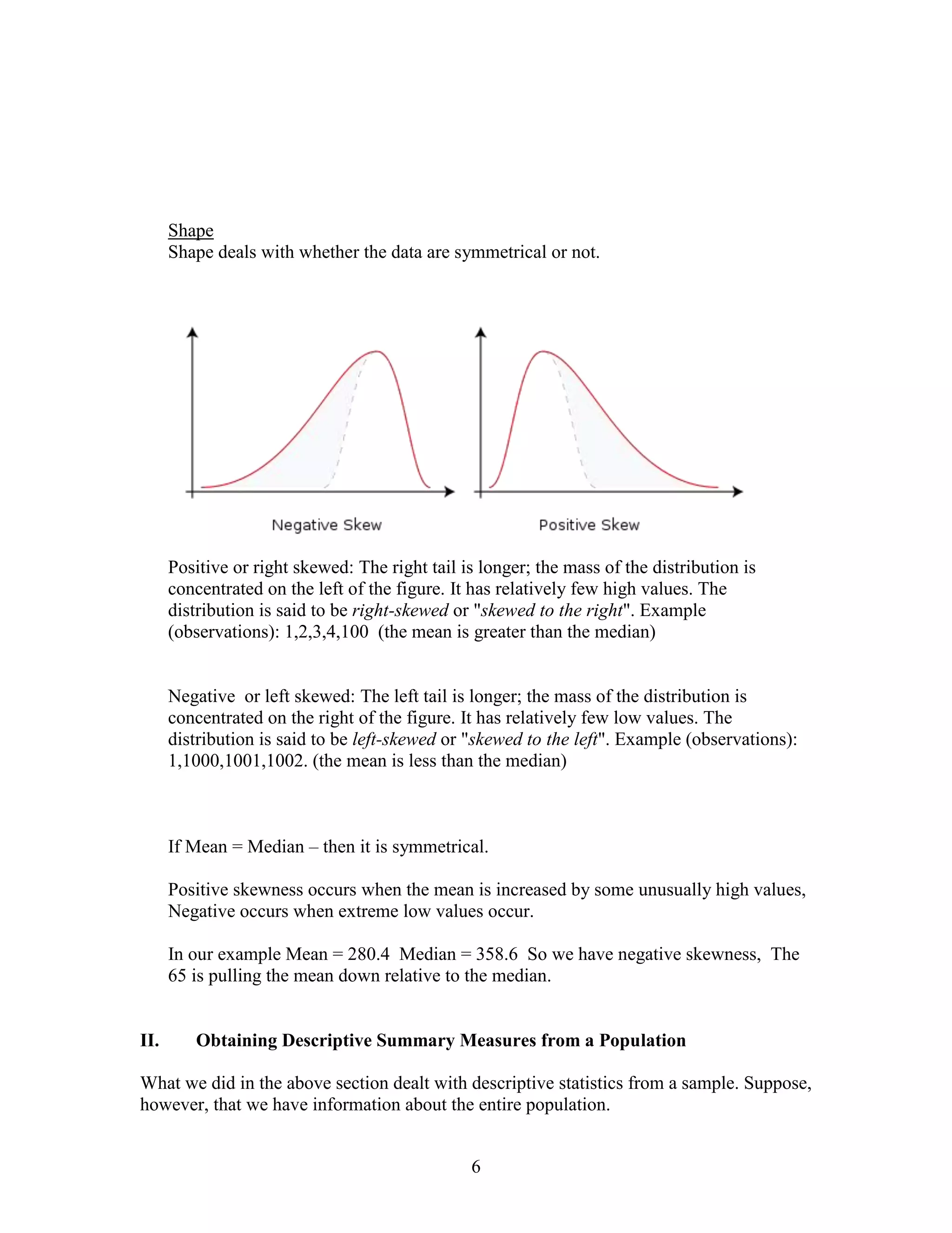 Shape
      Shape deals with whether the data are symmetrical or not.




      Positive or right skewed: The right tail is longer; the mass of the distribution is
      concentrated on the left of the figure. It has relatively few high values. The
      distribution is said to be right-skewed or "skewed to the right". Example
      (observations): 1,2,3,4,100 (the mean is greater than the median)


      Negative or left skewed: The left tail is longer; the mass of the distribution is
      concentrated on the right of the figure. It has relatively few low values. The
      distribution is said to be left-skewed or "skewed to the left". Example (observations):
      1,1000,1001,1002. (the mean is less than the median)



      If Mean = Median – then it is symmetrical.

      Positive skewness occurs when the mean is increased by some unusually high values,
      Negative occurs when extreme low values occur.

      In our example Mean = 280.4 Median = 358.6 So we have negative skewness, The
      65 is pulling the mean down relative to the median.


II.      Obtaining Descriptive Summary Measures from a Population

What we did in the above section dealt with descriptive statistics from a sample. Suppose,
however, that we have information about the entire population.


                                                6
 