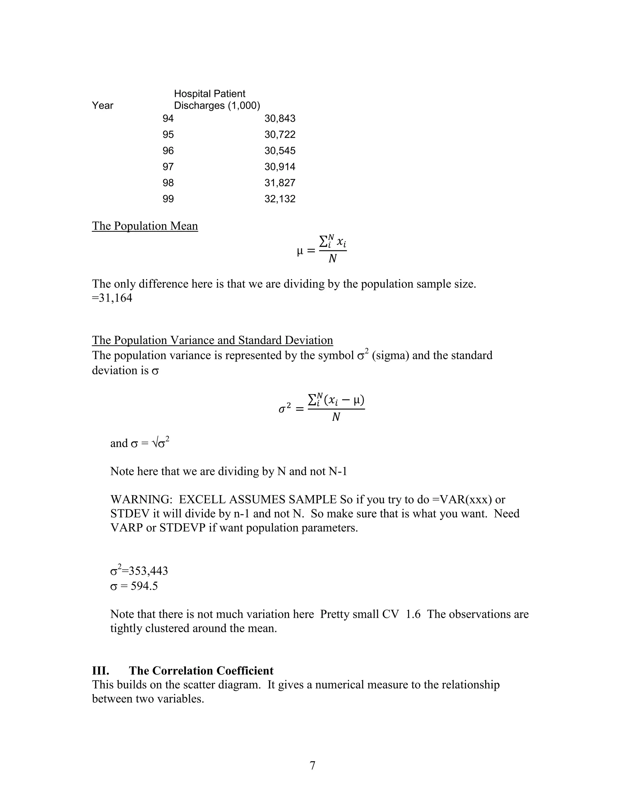 Hospital Patient
Year                Discharges (1,000)
               94                        30,843
               95                        30,722
               96                        30,545
               97                        30,914
               98                        31,827
               99                        32,132

The Population Mean



The only difference here is that we are dividing by the population sample size.
=31,164


The Population Variance and Standard Deviation
                                                        2
The population variance is represented by the symbol        (sigma) and the standard
deviation is




               2
   and     =

   Note here that we are dividing by N and not N-1

   WARNING: EXCELL ASSUMES SAMPLE So if you try to do =VAR(xxx) or
   STDEV it will divide by n-1 and not N. So make sure that is what you want. Need
   VARP or STDEVP if want population parameters.


       2
       =353,443
       = 594.5

   Note that there is not much variation here Pretty small CV 1.6 The observations are
   tightly clustered around the mean.


III.   The Correlation Coefficient
This builds on the scatter diagram. It gives a numerical measure to the relationship
between two variables.




                                                  7
 