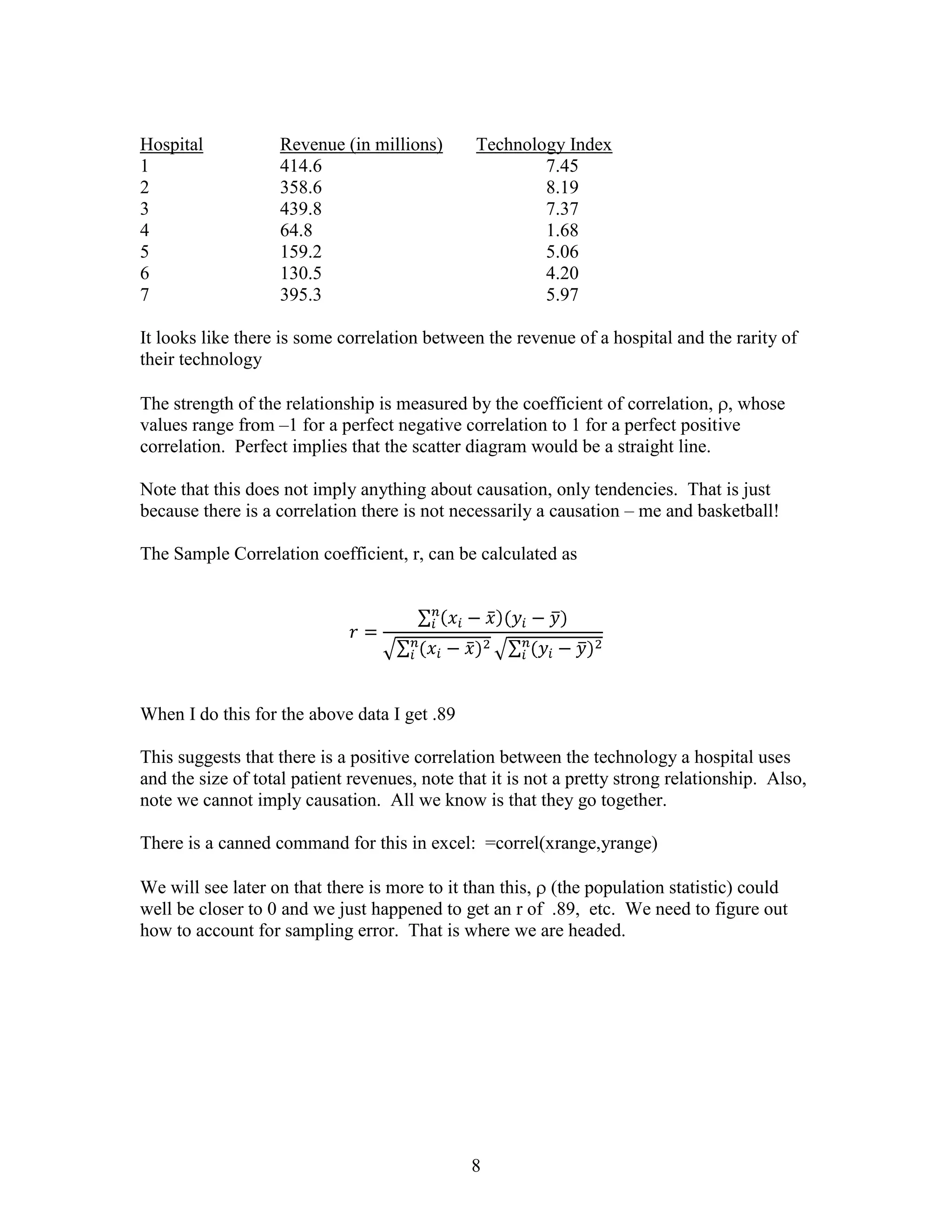 Hospital           Revenue (in millions)       Technology Index
1                  414.6                               7.45
2                  358.6                               8.19
3                  439.8                               7.37
4                  64.8                                1.68
5                  159.2                               5.06
6                  130.5                               4.20
7                  395.3                               5.97

It looks like there is some correlation between the revenue of a hospital and the rarity of
their technology

The strength of the relationship is measured by the coefficient of correlation, , whose
values range from –1 for a perfect negative correlation to 1 for a perfect positive
correlation. Perfect implies that the scatter diagram would be a straight line.

Note that this does not imply anything about causation, only tendencies. That is just
because there is a correlation there is not necessarily a causation – me and basketball!

The Sample Correlation coefficient, r, can be calculated as




When I do this for the above data I get .89

This suggests that there is a positive correlation between the technology a hospital uses
and the size of total patient revenues, note that it is not a pretty strong relationship. Also,
note we cannot imply causation. All we know is that they go together.

There is a canned command for this in excel: =correl(xrange,yrange)

We will see later on that there is more to it than this, (the population statistic) could
well be closer to 0 and we just happened to get an r of .89, etc. We need to figure out
how to account for sampling error. That is where we are headed.




                                               8
 