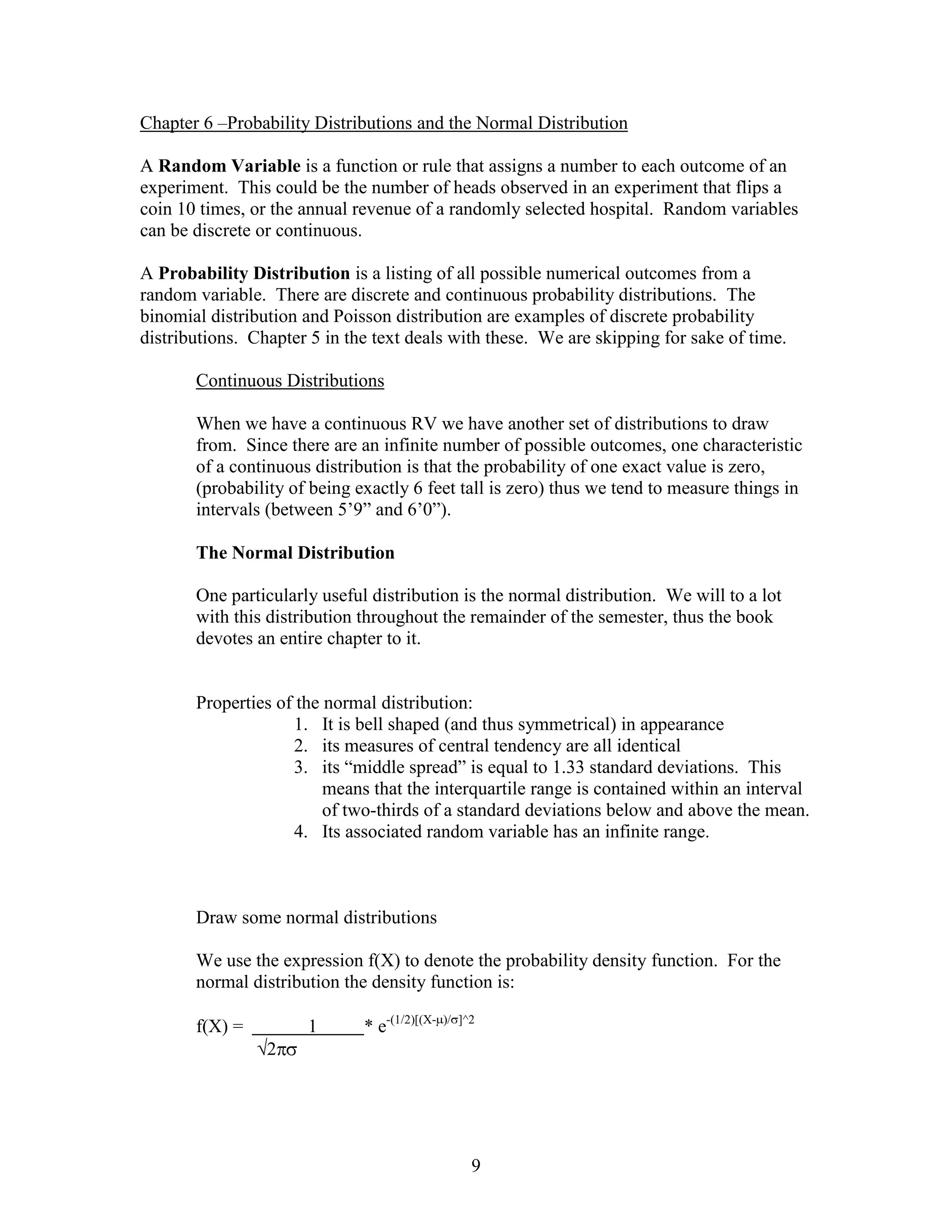 Chapter 6 –Probability Distributions and the Normal Distribution

A Random Variable is a function or rule that assigns a number to each outcome of an
experiment. This could be the number of heads observed in an experiment that flips a
coin 10 times, or the annual revenue of a randomly selected hospital. Random variables
can be discrete or continuous.

A Probability Distribution is a listing of all possible numerical outcomes from a
random variable. There are discrete and continuous probability distributions. The
binomial distribution and Poisson distribution are examples of discrete probability
distributions. Chapter 5 in the text deals with these. We are skipping for sake of time.

       Continuous Distributions

       When we have a continuous RV we have another set of distributions to draw
       from. Since there are an infinite number of possible outcomes, one characteristic
       of a continuous distribution is that the probability of one exact value is zero,
       (probability of being exactly 6 feet tall is zero) thus we tend to measure things in
       intervals (between 5’9” and 6’0”).

       The Normal Distribution

       One particularly useful distribution is the normal distribution. We will to a lot
       with this distribution throughout the remainder of the semester, thus the book
       devotes an entire chapter to it.


       Properties of the normal distribution:
                    1. It is bell shaped (and thus symmetrical) in appearance
                    2. its measures of central tendency are all identical
                    3. its “middle spread” is equal to 1.33 standard deviations. This
                         means that the interquartile range is contained within an interval
                         of two-thirds of a standard deviations below and above the mean.
                    4. Its associated random variable has an infinite range.



       Draw some normal distributions

       We use the expression f(X) to denote the probability density function. For the
       normal distribution the density function is:

       f(X) =         1       * e-(1/2)[(X-   )/ ]^2

                 2




                                                   9
 