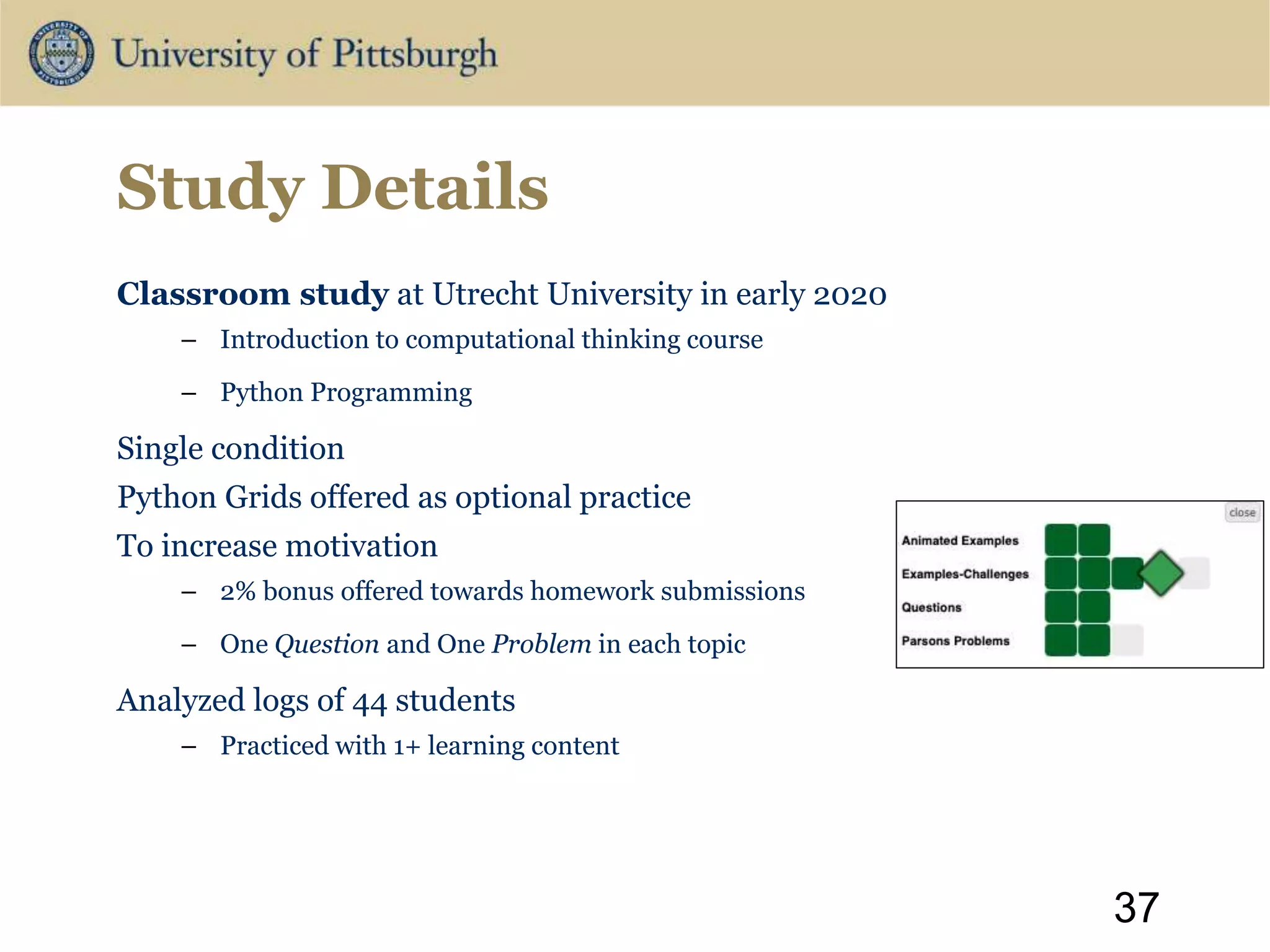 Study Details
Classroom study at Utrecht University in early 2020
– Introduction to computational thinking course
– Python Programming
Single condition
Python Grids offered as optional practice
To increase motivation
– 2% bonus offered towards homework submissions
– One Question and One Problem in each topic
Analyzed logs of 44 students
– Practiced with 1+ learning content
37
 