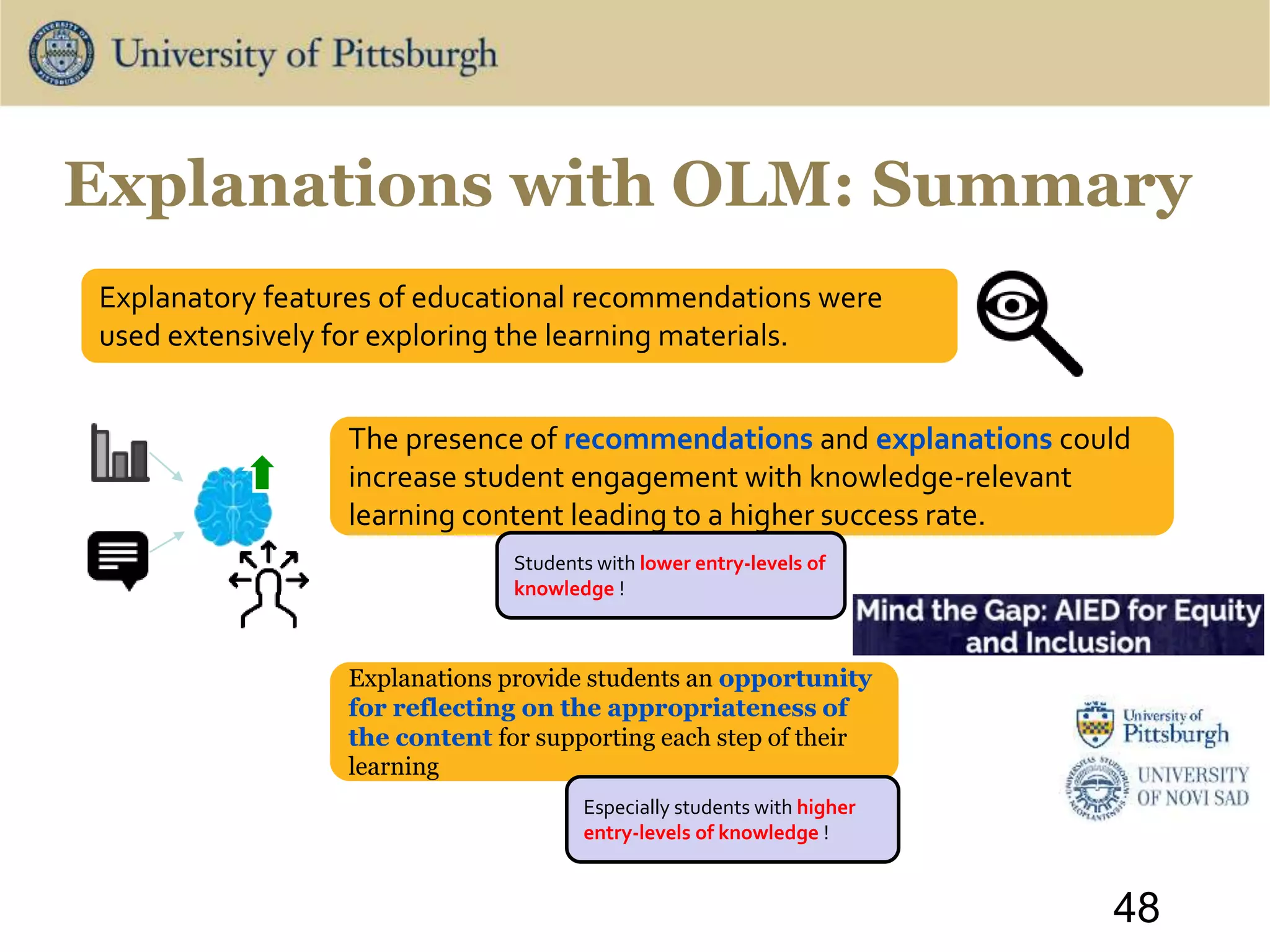 The presence of recommendations and explanations could
increase student engagement with knowledge-relevant
learning content leading to a higher success rate.
48
Explanatory features of educational recommendations were
used extensively for exploring the learning materials.
Students with lower entry-levels of
knowledge !
Explanations provide students an opportunity
for reflecting on the appropriateness of
the content for supporting each step of their
learning
Especially students with higher
entry-levels of knowledge !
Explanations with OLM: Summary
 