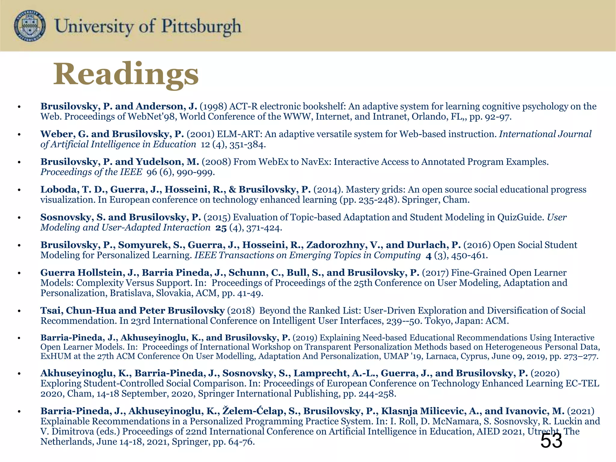 Readings
• Brusilovsky, P. and Anderson, J. (1998) ACT-R electronic bookshelf: An adaptive system for learning cognitive psychology on the
Web. Proceedings of WebNet'98, World Conference of the WWW, Internet, and Intranet, Orlando, FL,, pp. 92-97.
• Weber, G. and Brusilovsky, P. (2001) ELM-ART: An adaptive versatile system for Web-based instruction. International Journal
of Artificial Intelligence in Education 12 (4), 351-384.
• Brusilovsky, P. and Yudelson, M. (2008) From WebEx to NavEx: Interactive Access to Annotated Program Examples.
Proceedings of the IEEE 96 (6), 990-999.
• Loboda, T. D., Guerra, J., Hosseini, R., & Brusilovsky, P. (2014). Mastery grids: An open source social educational progress
visualization. In European conference on technology enhanced learning (pp. 235-248). Springer, Cham.
• Sosnovsky, S. and Brusilovsky, P. (2015) Evaluation of Topic-based Adaptation and Student Modeling in QuizGuide. User
Modeling and User-Adapted Interaction 25 (4), 371-424.
• Brusilovsky, P., Somyurek, S., Guerra, J., Hosseini, R., Zadorozhny, V., and Durlach, P. (2016) Open Social Student
Modeling for Personalized Learning. IEEE Transactions on Emerging Topics in Computing 4 (3), 450-461.
• Guerra Hollstein, J., Barria Pineda, J., Schunn, C., Bull, S., and Brusilovsky, P. (2017) Fine-Grained Open Learner
Models: Complexity Versus Support. In: Proceedings of Proceedings of the 25th Conference on User Modeling, Adaptation and
Personalization, Bratislava, Slovakia, ACM, pp. 41-49.
• Tsai, Chun-Hua and Peter Brusilovsky (2018) Beyond the Ranked List: User-Driven Exploration and Diversification of Social
Recommendation. In 23rd International Conference on Intelligent User Interfaces, 239--50. Tokyo, Japan: ACM.
• Barria-Pineda, J., Akhuseyinoglu, K., and Brusilovsky, P. (2019) Explaining Need-based Educational Recommendations Using Interactive
Open Learner Models. In: Proceedings of International Workshop on Transparent Personalization Methods based on Heterogeneous Personal Data,
ExHUM at the 27th ACM Conference On User Modelling, Adaptation And Personalization, UMAP '19, Larnaca, Cyprus, June 09, 2019, pp. 273–277.
• Akhuseyinoglu, K., Barria-Pineda, J., Sosnovsky, S., Lamprecht, A.-L., Guerra, J., and Brusilovsky, P. (2020)
Exploring Student-Controlled Social Comparison. In: Proceedings of European Conference on Technology Enhanced Learning EC-TEL
2020, Cham, 14-18 September, 2020, Springer International Publishing, pp. 244-258.
• Barria-Pineda, J., Akhuseyinoglu, K., Želem-Ćelap, S., Brusilovsky, P., Klasnja Milicevic, A., and Ivanovic, M. (2021)
Explainable Recommendations in a Personalized Programming Practice System. In: I. Roll, D. McNamara, S. Sosnovsky, R. Luckin and
V. Dimitrova (eds.) Proceedings of 22nd International Conference on Artificial Intelligence in Education, AIED 2021, Utrecht, The
Netherlands, June 14-18, 2021, Springer, pp. 64-76. 53
 