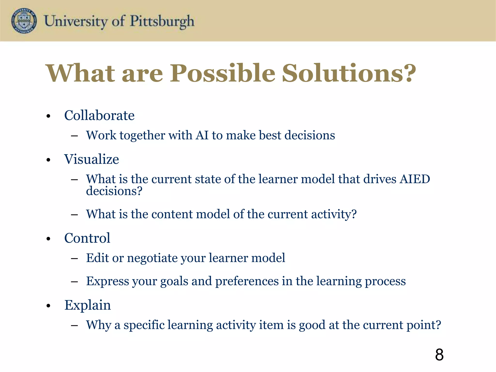 What are Possible Solutions?
• Collaborate
– Work together with AI to make best decisions
• Visualize
– What is the current state of the learner model that drives AIED
decisions?
– What is the content model of the current activity?
• Control
– Edit or negotiate your learner model
– Express your goals and preferences in the learning process
• Explain
– Why a specific learning activity item is good at the current point?
8
 