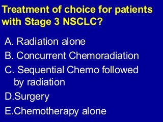 Treatment of choice for patients 
with Stage 3 NSCLC? 
A. Radiation alone 
B. Concurrent Chemoradiation 
C. Sequential Chemo followed 
by radiation 
D.Surgery 
E.Chemotherapy alone 
 