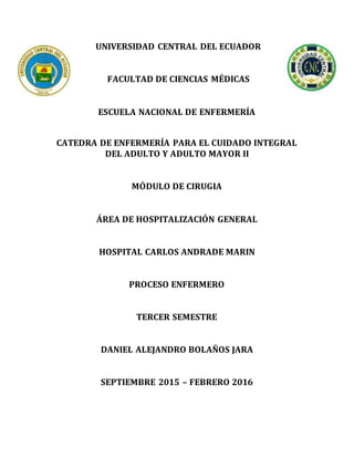 UNIVERSIDAD CENTRAL DEL ECUADOR
FACULTAD DE CIENCIAS MÉDICAS
ESCUELA NACIONAL DE ENFERMERÍA
CATEDRA DE ENFERMERÍA PARA EL CUIDADO INTEGRAL
DEL ADULTO Y ADULTO MAYOR II
MÓDULO DE CIRUGIA
ÁREA DE HOSPITALIZACIÓN GENERAL
HOSPITAL CARLOS ANDRADE MARIN
PROCESO ENFERMERO
TERCER SEMESTRE
DANIEL ALEJANDRO BOLAÑOS JARA
SEPTIEMBRE 2015 – FEBRERO 2016
 