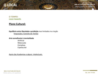 M6-A CULTURA DO PALCO
Muitos palcos, Um espetáculo SEC. XVII  XVIII
O TEMPO:
CASO FRANCÊS
Plano Cultural:
Equilíbrio entre liberdade e proibição mas limitados na criação
(Inquisição / Concílio de Trento)
Arte semelhante à mentalidade
Artificial
Reboscada
Complexa
Espetacular
Apoio das Academias e alguns intelectuais.
M6-A CULTURA DO PALCO
Muitos palcos, Um espetáculo
SEC. XVII  XVIII
O LOCAL
 