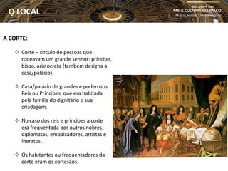 A CORTE:
 Corte – círculo de pessoas que
rodeavam um grande senhor: príncipe,
bispo, aristocrata (também designa a
casa/palácio)
 Casa/palácio de grandes e poderosos
Reis ou Príncipes que era habitada
pela família do dignitário e sua
criadagem.
 No caso dos reis e príncipes a corte
era frequentada por outros nobres,
diplomatas, embaixadores, artistas e
literatos.
 Os habitantes ou frequentadores da
corte eram os cortesãos.
M6-A CULTURA DO PALCO
Muitos palcos, Um espetáculo
SEC. XVII  XVIII
O LOCAL
 