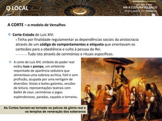 A CORTE – o modelo de Versalhes
 Corte-Estado de Luís XIV:
• Tinha por finalidade regulamentar as dependências sociais da aristocracia
através de um código de comportamentos e etiqueta que orientavam os
cortesãos para a obediência e culto à pessoa do Rei.
-------------- Tudo isto através de cerimónias e rituais específicos.
M6-A CULTURA DO PALCO
Muitos palcos, Um espetáculo
SEC. XVII  XVIII
O LOCAL
As Cortes haviam-se tornado os palcos da glória real e
os templos de veneração dos soberanos
 A corte de Luís XIV, símbolo do poder real
exibiu luxo e pompa, um ambiente
requintado de aparência sedutora que
alimentava uma nobreza acrítica, fútil e sem
profissão, ocupada por uma vertigem de
diversões: festas e bailes galantes, sessões
de leitura, representações teatrais com
ballet de cour, cerimónias e jogos
esplendorosos, paradas, caçadas e torneios.
 