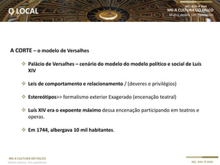 M6-A CULTURA DO PALCO
Muitos palcos, Um espetáculo SEC. XVII  XVIII
A CORTE – o modelo de Versalhes
 Palácio de Versalhes – cenário do modelo do modelo político e social de Luís
XIV
 Leis de comportamento e relacionamento / (deveres e privilégios)
 Estereótipos>> formalismo exterior Exagerado (encenação teatral)
 Luís XIV era o expoente máximo dessa encenação participando em teatros e
operas.
 Em 1744, albergava 10 mil habitantes.
M6-A CULTURA DO PALCO
Muitos palcos, Um espetáculo
SEC. XVII  XVIII
O LOCAL
 