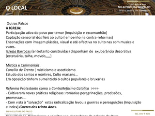 M6-A CULTURA DO PALCO
Muitos palcos, Um espetáculo SEC. XVII  XVIII
Outros Palcos
A IGREJA:
Participação ativa do povo por temor (Inquisição e excomunhão)
Captação sensorial dos fieis ao culto ( empenho na contra-reformas)
Encenações com imagem plástica, visual e até olfactiva no culto nas com musica e
vozes.
Igrejas Barrocas (entretanto construídas) disponham de exuberância decorativa
(estatuária, talha, moveis,,,,,)
Mística e Cerimoniais:
Concílio de Trento ( misticismo e asceticismo
Estudo dos santos e mártires, Culto mariano…
Em oposição tinham aumentado o cultos populares e bruxarias
Reforma Protestante como a ContraReforma Católica >>>>
- Cultivaram novas práticas religiosas: romarias peregrinações, procissões,
promessas….
- Com vista à “salvação” estas radicalização levou a guerras e perseguições (Inquisição
e Index) Guerra dos trinta Anos.
M6-A CULTURA DO PALCO
Muitos palcos, Um espetáculo
SEC. XVII  XVIII
O LOCAL
 