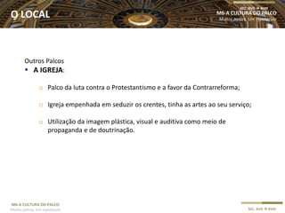 M6-A CULTURA DO PALCO
Muitos palcos, Um espetáculo SEC. XVII  XVIII
Outros Palcos
 A IGREJA:
o Palco da luta contra o Protestantismo e a favor da Contrarreforma;
o Igreja empenhada em seduzir os crentes, tinha as artes ao seu serviço;
o Utilização da imagem plástica, visual e auditiva como meio de
propaganda e de doutrinação.
M6-A CULTURA DO PALCO
Muitos palcos, Um espetáculo
SEC. XVII  XVIII
O LOCAL
 