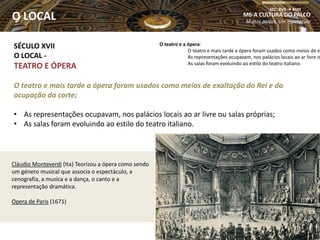 Cláudio Monteverdi (Ita) Teorizou a ópera como sendo
um género musical que associa o espectáculo, a
cenografia, a musica e a dança, o canto e a
representação dramática.
Opera de Paris (1671)
SÉCULO XVII
O LOCAL -
TEATRO E ÓPERA
O teatro e mais tarde a ópera foram usados como meios de exaltação do Rei e da
ocupação da corte;
• As representações ocupavam, nos palácios locais ao ar livre ou salas próprias;
• As salas foram evoluindo ao estilo do teatro italiano.
M6-A CULTURA DO PALCO
Muitos palcos, Um espetáculo
SEC. XVII  XVIII
O LOCAL
O teatro e a ópera:
O teatro e mais tarde a ópera foram usados como meios de ex
As representações ocupavam, nos palácios locais ao ar livre o
As salas foram evoluindo ao estilo do teatro italiano.
 