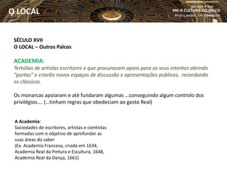 SÉCULO XVII
O LOCAL – Outros Palcos
ACADEMIA:
Tertúlias de artistas escritores e que procuravam apoio para os seus intentos abrindo
“portas” e criarão novos espaços de discussão e apresentações publicas, recordando
os clássicos.
Os monarcas apoiaram e até fundaram algumas …conseguindo algum controlo dos
privilégios…. (…tinham regras que obedeciam ao gosto Real)
A Academia:
Sociedades de escritores, artistas e cientistas
formadas com o objetivo de aprofundar as
suas áreas do saber
(Ex. Academia Francesa, criada em 1634,
Academia Real da Pintura e Escultura, 1648,
Academia Real da Dança, 1661)
O LOCAL M6-A CULTURA DO PALCO
Muitos palcos, Um espetáculo
SEC. XVII  XVIII
O LOCAL
 
