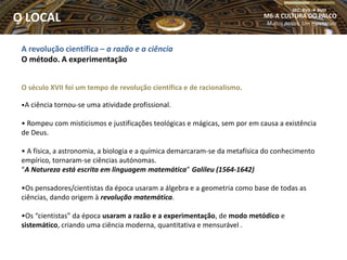 A revolução científica – a razão e a ciência
O método. A experimentação
O século XVII foi um tempo de revolução científica e de racionalismo.
•A ciência tornou-se uma atividade profissional.
• Rompeu com misticismos e justificações teológicas e mágicas, sem por em causa a existência
de Deus.
• A física, a astronomia, a biologia e a química demarcaram-se da metafísica do conhecimento
empírico, tornaram-se ciências autónomas.
“A Natureza está escrita em linguagem matemática” Galileu (1564-1642)
•Os pensadores/cientistas da época usaram a álgebra e a geometria como base de todas as
ciências, dando origem à revolução matemática.
•Os “cientistas” da época usaram a razão e a experimentação, de modo metódico e
sistemático, criando uma ciência moderna, quantitativa e mensurável .
M6-A CULTURA DO PALCO
Muitos palcos, Um espetáculo
SEC. XVII  XVIII
O LOCAL
 