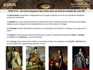 1618-1714 – do início da guerra dos trinta anos ao final do reinado de Luís XIV
•Os Países Baixos conquistam a independência em relação à Espanha e tornam-se importantes Repúblicas
marítimas e comerciais.
•A Espanha foi a maior potência colonial nos séculos XVI e XVII, manteve um poder fortemente centralizado,
estagnou a partir das guerras das Independências com os Países Baixos e Portugal
•Em Portugal as ideias Absolutistas começaram a ser aplicadas com D. Pedro II e atingiram o seu auge com D.
João V
•Na Rússia em 1613 começa a dinastia dos Romanov sendo o absolutismo imposto por Pedro, o Grande e
consolidado por Catarina II , a czarina da Rússia.
•É em França onde o absolutismo melhor se concretizou tendo o seu expoente com Luís XIV, o Rei Sol, fonte
única de soberania e representante de Deus na Terra.
M6-A CULTURA DO PALCO
Muitos palcos, Um espetáculo
SEC. XVII  XVIII
O LOCAL
 