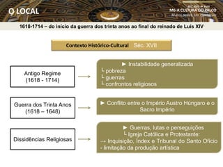 Contexto Histórico-Cultural Séc. XVII
Antigo Regime
(1618 - 1714)
Guerra dos Trinta Anos
(1618 – 1648)
Dissidências Religiosas
► Instabilidade generalizada
└ pobreza
└ guerras
└ confrontos religiosos
► Conflito entre o Império Austro Húngaro e o
Sacro Império
► Guerras, lutas e perseguições
└ Igreja Católica e Protestante:
→ Inquisição, Índex e Tribunal do Santo Ofício
- limitação da produção artística
M6-A CULTURA DO PALCO
Muitos palcos, Um espetáculo
SEC. XVII  XVIII
O LOCAL
1618-1714 – do início da guerra dos trinta anos ao final do reinado de Luís XIV
 