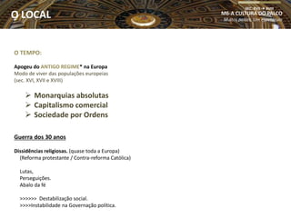 O TEMPO:
Apogeu do ANTIGO REGIME* na Europa
Modo de viver das populações europeias
(sec. XVI, XVII e XVIII)
 Monarquias absolutas
 Capitalismo comercial
 Sociedade por Ordens
Guerra dos 30 anos
Dissidências religiosas. (quase toda a Europa)
(Reforma protestante / Contra-reforma Católica)
Lutas,
Perseguições.
Abalo da fé
>>>>>> Destabilização social.
>>>>Instabilidade na Governação política.
M6-A CULTURA DO PALCO
Muitos palcos, Um espetáculo
SEC. XVII  XVIII
O LOCAL
 
