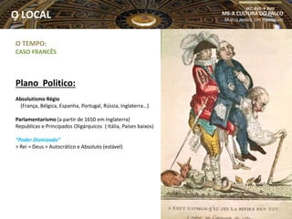 O TEMPO:
CASO FRANCÊS
Plano Politico:
Absolutismo Régio
(França, Bélgica, Espanha, Portugal, Rússia, Inglaterra…)
Parlamentarismo (a partir de 1650 em Inglaterra)
Republicas e Principados Oligárquicos ( Itália, Países baixos)
“Poder Divinizado”
> Rei = Deus > Autocrático e Absoluto (estável)
M6-A CULTURA DO PALCO
Muitos palcos, Um espetáculo
SEC. XVII  XVIII
O LOCAL
 