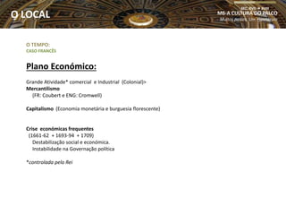 O TEMPO:
CASO FRANCÊS
Plano Económico:
Grande Atividade* comercial e Industrial (Colonial)>
Mercantilismo
(FR: Coubert e ENG: Cromwell)
Capitalismo (Economia monetária e burguesia florescente)
Crise económicas frequentes
(1661-62 + 1693-94 + 1709)
Destabilização social e económica.
Instabilidade na Governação política
*controlada pelo Rei
M6-A CULTURA DO PALCO
Muitos palcos, Um espetáculo
SEC. XVII  XVIII
O LOCAL
 