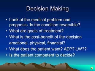 Decision MakingLook at the medical problem and prognosis. Is the condition reversible?What are goals of treatment?What is the cost-benefit of the decision   emotional, physical, financial?What does the patient want? AD?? LW??Is the patient competent to decide?