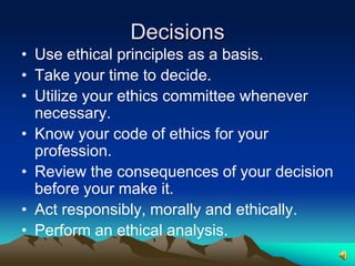 DecisionsUse ethical principles as a basis.Take your time to decide.Utilize your ethics committee whenever necessary.Know your code of ethics for your profession.Review the consequences of your decision before your make it.Act responsibly, morally and ethically.Perform an ethical analysis.