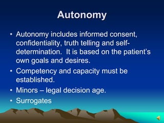 AutonomyAutonomy includes informed consent, confidentiality, truth telling and self-determination.  It is based on the patient’s own goals and desires. Competency and capacity must be established.Minors – legal decision age.Surrogates