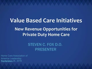 Value Based Care Initiatives
New Revenue Opportunities for
Private Duty Home Care
STEVEN C. FOX D.O.
PRESENTER
Home Care Association of
America Leadership
ConferenceSeptember 26, 2016
 