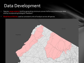 •  Species	
  range	
  extents	
  built	
  by	
  generating	
  minimum	
  convex	
  hull	
  on	
  occurrence	
  area	
  data	
  
and	
  by	
  incorporating	
  biologists'	
  feedback	
  
•  Road-­‐bound	
  blocks	
  used	
  as	
  consistent	
  units	
  of	
  analysis	
  across	
  all	
  species	
  
	
  
Data	
  Development	
  
Timber	
  Rattlesnake	
  	
  
Range	
  Extent	
  and	
  Road	
  Blocks	
  
 