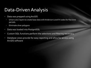 •  Data	
  was	
  prepped	
  using	
  ArcGIS	
  
•  Union	
  LULC	
  layers	
  to	
  create	
  base	
  data	
  with	
  Anderson	
  Level	
  IV	
  codes	
  for	
  ﬁve	
  time	
  
periods.	
  
•  Eliminate	
  sliver	
  polygons	
  
•  Data	
  was	
  loaded	
  into	
  PostgreSQL	
  
•  Custom	
  SQL	
  functions	
  perform	
  the	
  selections	
  and	
  ﬁltering	
  necessary	
  
•  Database	
  views	
  provide	
  for	
  easy	
  reporting	
  and	
  allow	
  for	
  access	
  using	
  
ArcGIS	
  software	
  
Data-­‐Driven	
  Analysis	
  
 