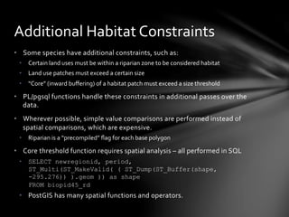 •  Some	
  species	
  have	
  additional	
  constraints,	
  such	
  as:	
  
•  Certain	
  land	
  uses	
  must	
  be	
  within	
  a	
  riparian	
  zone	
  to	
  be	
  considered	
  habitat	
  
•  Land	
  use	
  patches	
  must	
  exceed	
  a	
  certain	
  size	
  
•  “Core”	
  (inward	
  buﬀering)	
  of	
  a	
  habitat	
  patch	
  must	
  exceed	
  a	
  size	
  threshold	
  
•  PL/pgsql	
  functions	
  handle	
  these	
  constraints	
  in	
  additional	
  passes	
  over	
  the	
  
data.	
  
•  Wherever	
  possible,	
  simple	
  value	
  comparisons	
  are	
  performed	
  instead	
  of	
  
spatial	
  comparisons,	
  which	
  are	
  expensive.	
  
•  Riparian	
  is	
  a	
  “precompiled”	
  ﬂag	
  for	
  each	
  base	
  polygon	
  
•  Core	
  threshold	
  function	
  requires	
  spatial	
  analysis	
  –	
  all	
  performed	
  in	
  SQL	
  
•  SELECT newregionid, period,
ST_Multi(ST_MakeValid( ( ST_Dump(ST_Buffer(shape,
-295.276)) ).geom )) as shape
FROM biopid45_rd
•  PostGIS	
  has	
  many	
  spatial	
  functions	
  and	
  operators.	
  
Additional	
  Habitat	
  Constraints	
  
 