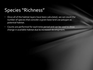 •  Once	
  all	
  of	
  the	
  habitat	
  layers	
  have	
  been	
  calculated,	
  we	
  can	
  count	
  the	
  
number	
  of	
  species	
  that	
  consider	
  a	
  given	
  base	
  land	
  use	
  polygon	
  as	
  
potential	
  habitat.	
  
•  Counts	
  are	
  performed	
  for	
  each	
  time	
  period	
  and	
  can	
  be	
  used	
  to	
  show	
  
change	
  in	
  available	
  habitat	
  due	
  to	
  increased	
  development.	
  	
  
Species	
  “Richness”	
  
 
