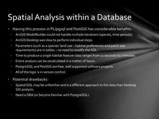 •  Having	
  this	
  process	
  in	
  PL/pgsql	
  and	
  PostGIS	
  has	
  considerable	
  beneﬁts:	
  
•  ArcGIS	
  ModelBuilder	
  could	
  not	
  handle	
  multiple	
  iterations	
  (species,	
  time	
  periods).	
  
•  ArcGIS	
  Desktop	
  was	
  slow	
  to	
  perform	
  individual	
  steps.	
  
•  Parameters	
  (such	
  as	
  a	
  species’	
  land	
  use	
  –	
  habitat	
  preferences	
  and	
  patch	
  size	
  
requirements)	
  are	
  in	
  tables	
  –	
  no	
  need	
  to	
  modify	
  the	
  SQL.	
  
•  Time	
  to	
  produce	
  a	
  single	
  habitat	
  feature	
  class	
  ranges	
  from	
  11	
  seconds	
  to	
  7	
  minutes.	
  
•  Entire	
  analysis	
  can	
  be	
  recalculated	
  in	
  a	
  matter	
  of	
  hours.	
  
•  PostgreSQL	
  and	
  PostGIS	
  are	
  free,	
  well	
  supported	
  software	
  projects.	
  	
  
•  All	
  of	
  the	
  logic	
  is	
  in	
  version	
  control.	
  
•  Potential	
  drawbacks:	
  
•  Spatial	
  SQL	
  may	
  be	
  unfamiliar	
  and	
  is	
  a	
  diﬀerent	
  approach	
  to	
  the	
  data	
  than	
  Desktop	
  
GIS	
  analysis.	
  
•  Need	
  a	
  DBA	
  (or	
  become	
  familiar	
  with	
  PostgreSQL)	
  
Spatial	
  Analysis	
  within	
  a	
  Database	
  
 