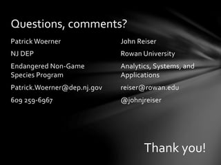 John	
  Reiser	
  
Rowan	
  University	
  
Analytics,	
  Systems,	
  and	
  
Applications	
  
reiser@rowan.edu	
  
@johnjreiser	
  
Patrick	
  Woerner	
  
NJ	
  DEP	
  
Endangered	
  Non-­‐Game	
  
Species	
  Program	
  
Patrick.Woerner@dep.nj.gov	
  
609	
  259-­‐6967	
  
Questions,	
  comments?	
  
Thank	
  you!	
  	
  
 
