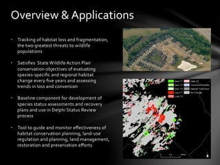 •  Tracking	
  of	
  habitat	
  loss	
  and	
  fragmentation,	
  
the	
  two	
  greatest	
  threats	
  to	
  wildlife	
  
populations	
  
	
  
•  Satisﬁes	
  	
  State	
  Wildlife	
  Action	
  Plan	
  
conservation	
  objectives	
  of	
  evaluating	
  
species-­‐speciﬁc	
  and	
  regional	
  habitat	
  
change	
  every	
  ﬁve	
  years	
  and	
  assessing	
  
trends	
  in	
  loss	
  and	
  conversion	
  
	
  
•  Baseline	
  component	
  for	
  development	
  of	
  
species	
  status	
  assessments	
  and	
  recovery	
  
plans	
  and	
  use	
  in	
  Delphi	
  Status	
  Review	
  
process	
  
•  Tool	
  to	
  guide	
  and	
  monitor	
  eﬀectiveness	
  of	
  
habitat	
  conservation	
  planning,	
  land-­‐use	
  
regulation	
  and	
  planning,	
  land	
  management,	
  
restoration	
  and	
  preservation	
  eﬀorts	
  
	
  
Overview	
  &	
  Applications	
  
 