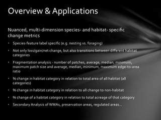 Overview	
  &	
  Applications	
  
Nuanced,	
  multi-­‐dimension	
  species-­‐	
  and	
  habitat-­‐	
  speciﬁc	
  
change	
  metrics	
  
•  Species-­‐feature	
  label	
  speciﬁc	
  (e.g.	
  nesting	
  vs.	
  foraging)	
  	
  
•  Not	
  only	
  loss/gain/net	
  change,	
  but	
  also	
  transitions	
  between	
  diﬀerent	
  habitat	
  
categories	
  
•  Fragmentation	
  analysis	
  -­‐	
  number	
  of	
  patches,	
  average,	
  median,	
  minimum,	
  
maximum	
  patch	
  size	
  and	
  average,	
  median,	
  minimum,	
  maximum	
  edge-­‐to-­‐area	
  
ratio	
  
•  %	
  change	
  in	
  habitat	
  category	
  in	
  relation	
  to	
  total	
  area	
  of	
  all	
  habitat	
  (all	
  
categories)	
  
•  %	
  change	
  in	
  habitat	
  category	
  in	
  relation	
  to	
  all	
  change	
  to	
  non-­‐habitat	
  
•  %	
  change	
  of	
  a	
  habitat	
  category	
  in	
  relation	
  to	
  total	
  acreage	
  of	
  that	
  category	
  
•  Secondary	
  Analysis	
  of	
  WMAs,	
  preservation	
  areas,	
  regulated	
  areas…	
  
 