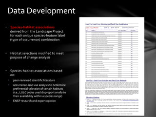 •  Species-­‐habitat	
  associations	
  
derived	
  from	
  the	
  Landscape	
  Project	
  	
  
for	
  each	
  unique	
  species-­‐feature	
  label	
  
(type	
  of	
  occurrence)	
  combination	
  
•  Habitat	
  selections	
  modiﬁed	
  to	
  meet	
  
purpose	
  of	
  change	
  analysis	
  
•  Species-­‐habitat	
  associations	
  based	
  
on:	
  	
  
•  peer-­‐reviewed	
  scientiﬁc	
  literature	
  
•  occurrence-­‐land	
  use	
  analysis	
  to	
  determine	
  
preferential	
  selection	
  of	
  certain	
  habitats	
  
(i.e.,	
  LULC	
  codes	
  used	
  disproportionally	
  to	
  
their	
  availability	
  within	
  a	
  species	
  range)	
  	
  
•  ENSP	
  research	
  and	
  expert	
  opinion	
  
	
  
Data	
  Development	
  
 