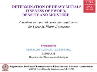 RIPER
AUTONOMOUS
NAAC &
NBA (UG)
SIRO- DSIR
Raghavendra Institute of Pharmaceutical Education and Research - Autonomous
K.R.Palli Cross, Chiyyedu, Anantapuramu, A. P- 515721 1
A Seminar as a part of curricular requirement
for I year M. Pharm II semester
Presented by
M.MALARVANNAN. (20L81S0704).
M.PHARM
Department of Pharmaceutical Analysis
DETERMINATION OF HEAVY METALS
FINENESS OF PWDER,
DENSITY AND MOISTURE
 