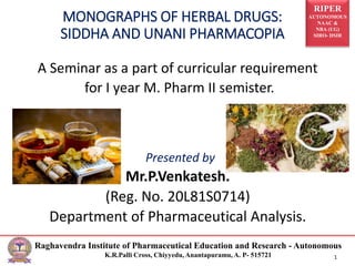 RIPER
AUTONOMOUS
NAAC &
NBA (UG)
SIRO- DSIR
Raghavendra Institute of Pharmaceutical Education and Research - Autonomous
K.R.Palli Cross, Chiyyedu, Anantapuramu, A. P- 515721 1
A Seminar as a part of curricular requirement
for I year M. Pharm II semister.
Presented by
Mr.P.Venkatesh.
(Reg. No. 20L81S0714)
Department of Pharmaceutical Analysis.
MONOGRAPHS OF HERBAL DRUGS:
SIDDHA AND UNANI PHARMACOPIA
 