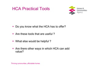 HCA Practical Tools



     Do you know what the HCA has to offer?

     Are these tools that are useful ?

     What else would be helpful ?

     Are there other ways in which HCA can add
     value?



Thriving communities, affordable homes
 