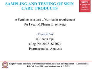 RIPER
AUTONOMOUS
NAAC &
NBA (UG)
SIRO- DSIR
Raghavendra Institute of Pharmaceutical Education and Research - Autonomous
K.R.Palli Cross, Chiyyedu, Anantapuramu, A. P- 515721 1
SAMPLING AND TESTING OF SKIN
CARE PRODUCTS
A Seminar as a part of curricular requirement
for I year M.Pharm Ⅱ semester
Presented by
R.Bhanu teja
(Reg. No.20L81S0707)
Pharmaceutical Analysis
 