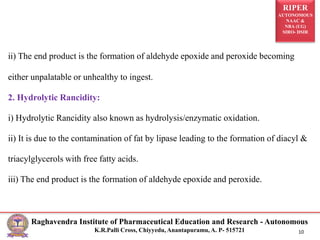 RIPER
AUTONOMOUS
NAAC &
NBA (UG)
SIRO- DSIR
Raghavendra Institute of Pharmaceutical Education and Research - Autonomous
K.R.Palli Cross, Chiyyedu, Anantapuramu, A. P- 515721 10
ii) The end product is the formation of aldehyde epoxide and peroxide becoming
either unpalatable or unhealthy to ingest.
2. Hydrolytic Rancidity:
i) Hydrolytic Rancidity also known as hydrolysis/enzymatic oxidation.
ii) It is due to the contamination of fat by lipase leading to the formation of diacyl &
triacylglycerols with free fatty acids.
iii) The end product is the formation of aldehyde epoxide and peroxide.
 