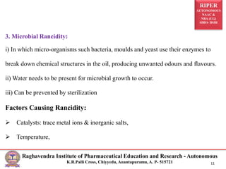 RIPER
AUTONOMOUS
NAAC &
NBA (UG)
SIRO- DSIR
Raghavendra Institute of Pharmaceutical Education and Research - Autonomous
K.R.Palli Cross, Chiyyedu, Anantapuramu, A. P- 515721 11
3. Microbial Rancidity:
i) In which micro-organisms such bacteria, moulds and yeast use their enzymes to
break down chemical structures in the oil, producing unwanted odours and flavours.
ii) Water needs to be present for microbial growth to occur.
iii) Can be prevented by sterilization
Factors Causing Rancidity:
 Catalysts: trace metal ions & inorganic salts,
 Temperature,
 