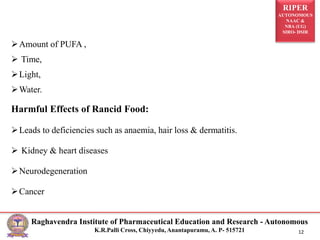 RIPER
AUTONOMOUS
NAAC &
NBA (UG)
SIRO- DSIR
Raghavendra Institute of Pharmaceutical Education and Research - Autonomous
K.R.Palli Cross, Chiyyedu, Anantapuramu, A. P- 515721 12
Amount of PUFA ,
 Time,
Light,
Water.
Harmful Effects of Rancid Food:
Leads to deficiencies such as anaemia, hair loss & dermatitis.
 Kidney & heart diseases
Neurodegeneration
Cancer
 